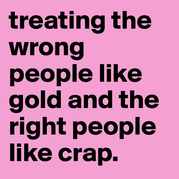 treating the wrong people like gold and the right people like crap. 