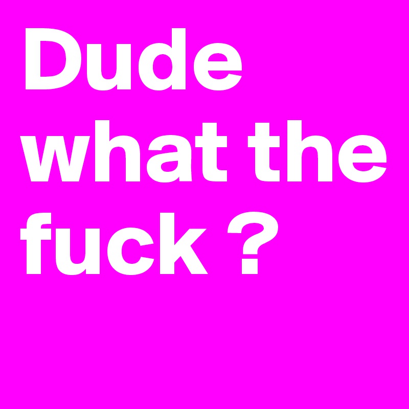Dude what the fuck ?
