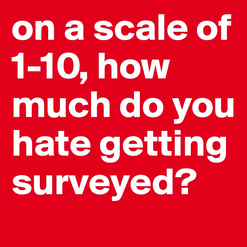 on a scale of 1-10, how much do you hate getting surveyed?
