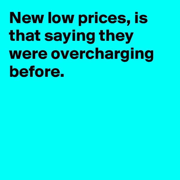 New low prices, is that saying they were overcharging before.




