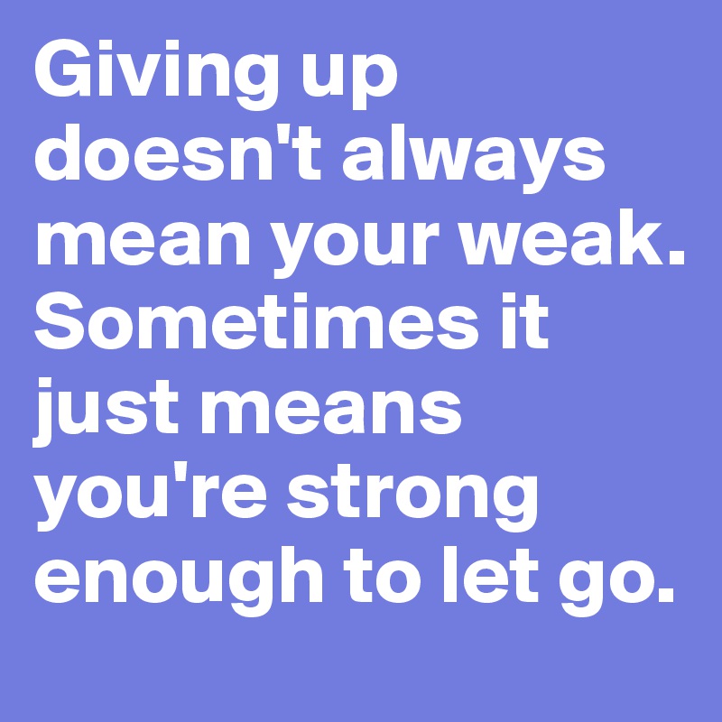 Giving up doesn't always mean your weak. Sometimes it just means you're strong enough to let go.