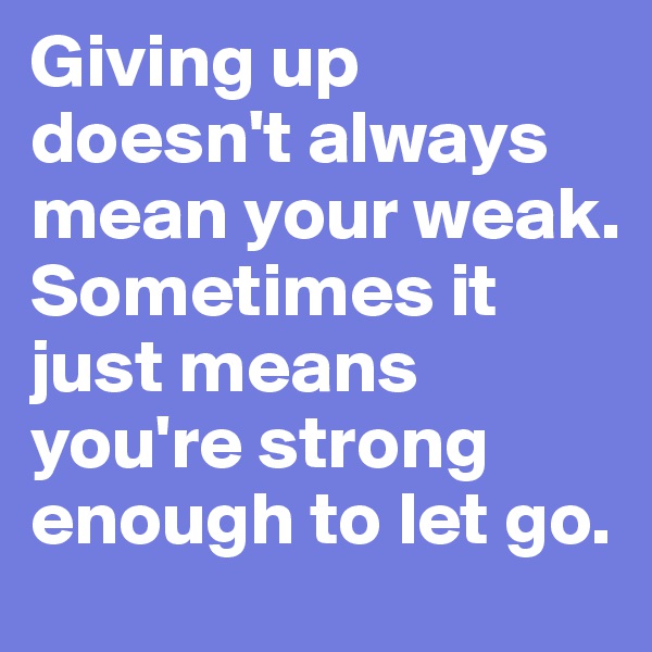 Giving up doesn't always mean your weak. Sometimes it just means you're strong enough to let go.