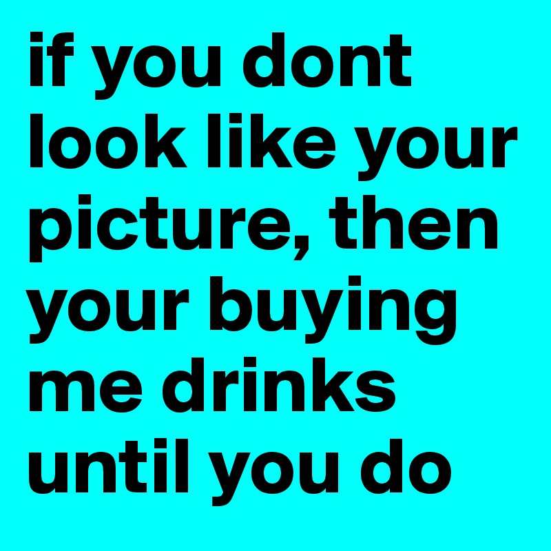 if you dont look like your picture, then your buying me drinks until you do