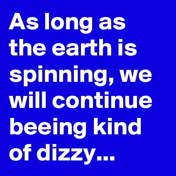 As long as the earth is spinning, we will continue beeing kind of dizzy...