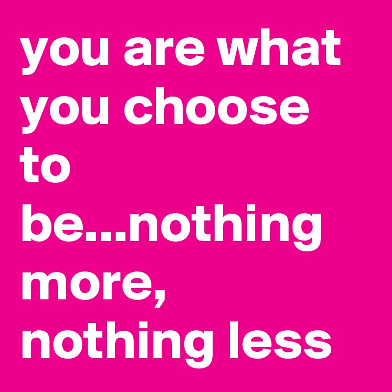 you are what you choose to be...nothing more, nothing less