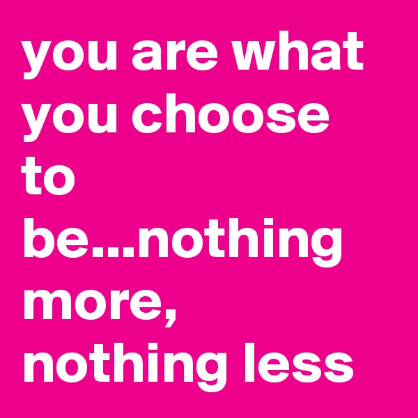 you are what you choose to be...nothing more, nothing less