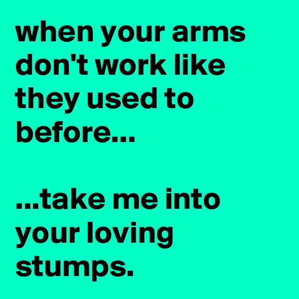 when your arms don't work like they used to before...

...take me into your loving stumps.