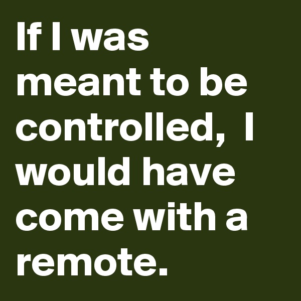 If I was meant to be controlled,  I would have come with a remote.