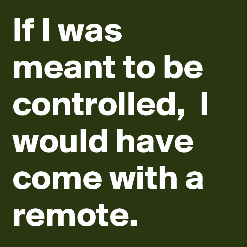 If I was meant to be controlled,  I would have come with a remote.