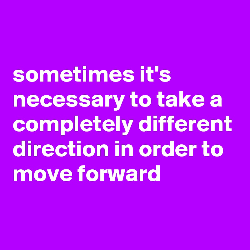 

sometimes it's necessary to take a completely different direction in order to move forward

