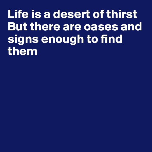 Life is a desert of thirst
But there are oases and signs enough to find them






