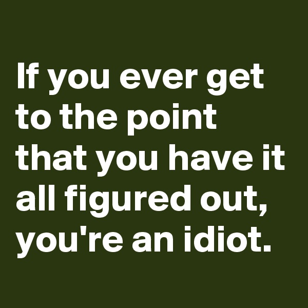 
If you ever get to the point that you have it all figured out,
you're an idiot.