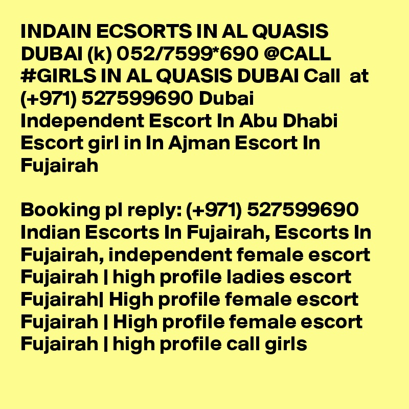 INDAIN ECSORTS IN AL QUASIS DUBAI (k) 052/7599*690 @CALL #GIRLS IN AL QUASIS DUBAI Call  at (+971) 527599690 Dubai Independent Escort In Abu Dhabi Escort girl in In Ajman Escort In Fujairah

Booking pl reply: (+971) 527599690 Indian Escorts In Fujairah, Escorts In Fujairah, independent female escort Fujairah | high profile ladies escort Fujairah| High profile female escort Fujairah | High profile female escort Fujairah | high profile call girls 