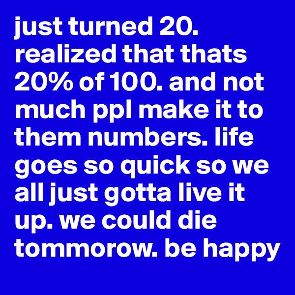 just turned 20. realized that thats 20% of 100. and not much ppl make it to them numbers. life goes so quick so we all just gotta live it up. we could die tommorow. be happy 
