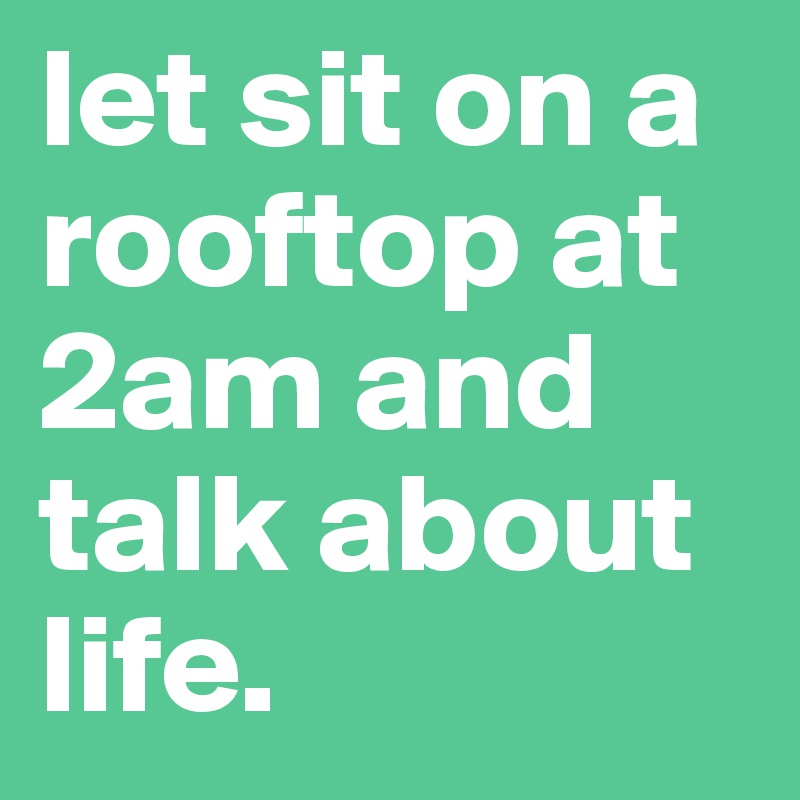 let sit on a rooftop at 2am and talk about life.