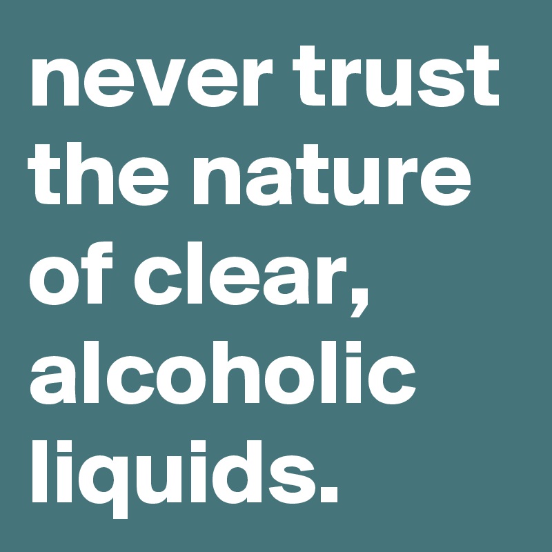 never trust the nature of clear, alcoholic liquids.