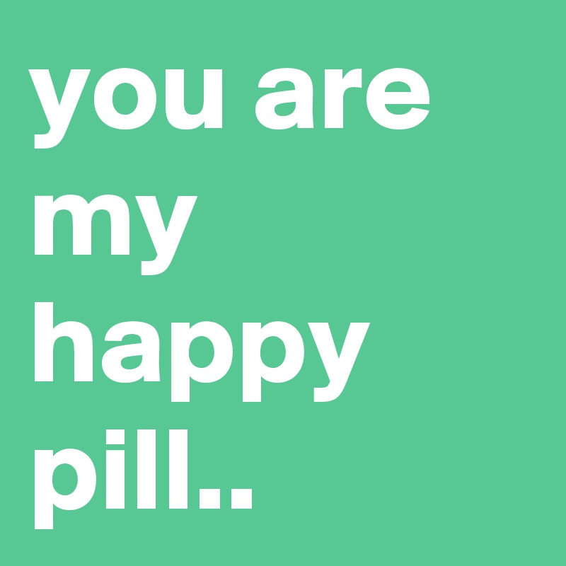 you are my happy pill..