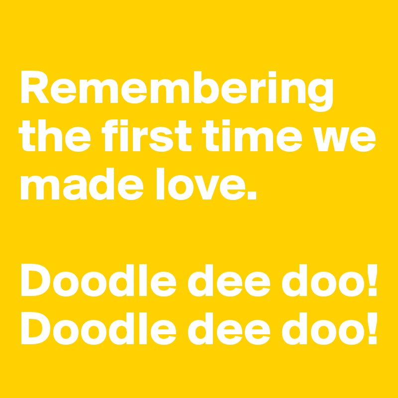 
Remembering the first time we made love. 

Doodle dee doo! 
Doodle dee doo!