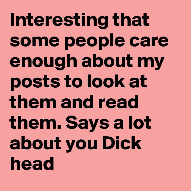 Interesting that some people care enough about my posts to look at them and read them. Says a lot about you Dick head