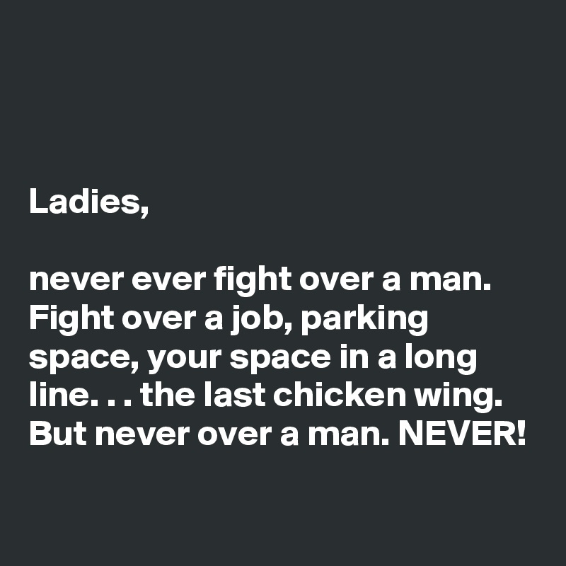 



Ladies, 

never ever fight over a man. Fight over a job, parking space, your space in a long line. . . the last chicken wing. But never over a man. NEVER!

