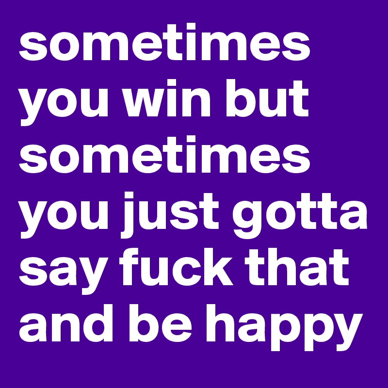 sometimes you win but sometimes you just gotta say fuck that and be happy 