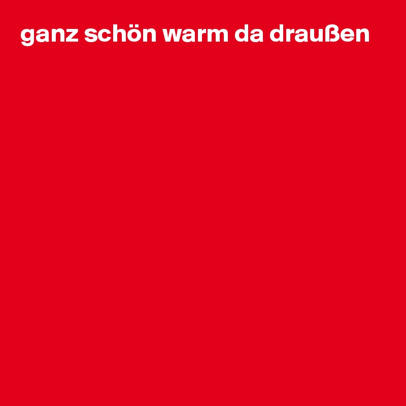 ganz schön warm da draußen 











