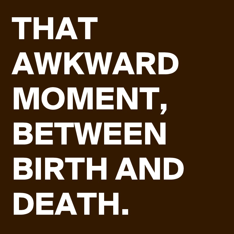 THAT AWKWARD MOMENT, BETWEEN BIRTH AND DEATH.