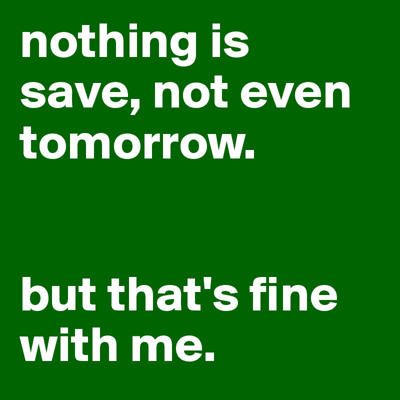 nothing is save, not even tomorrow.


but that's fine with me.