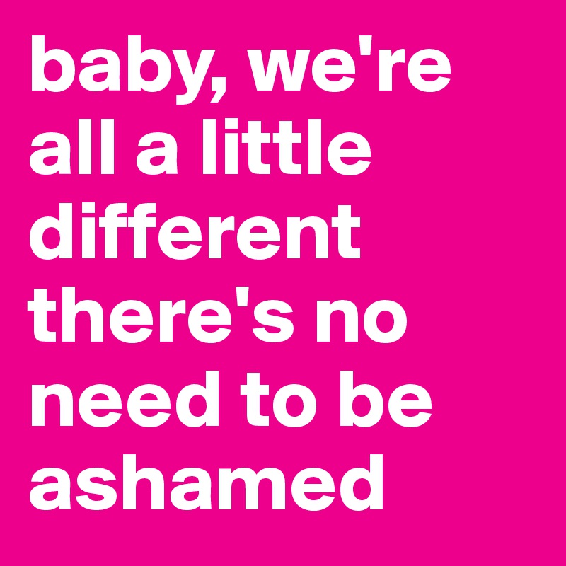 baby, we're all a little different there's no need to be ashamed 
