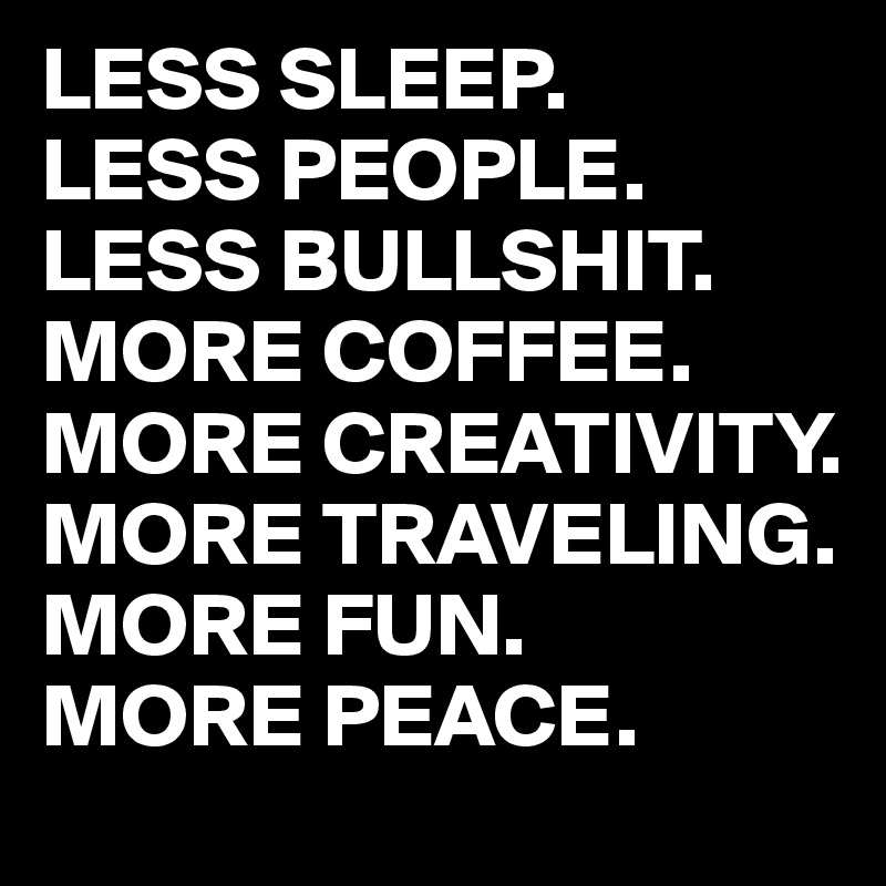 LESS SLEEP.
LESS PEOPLE.
LESS BULLSHIT.
MORE COFFEE.
MORE CREATIVITY.
MORE TRAVELING.
MORE FUN.
MORE PEACE.