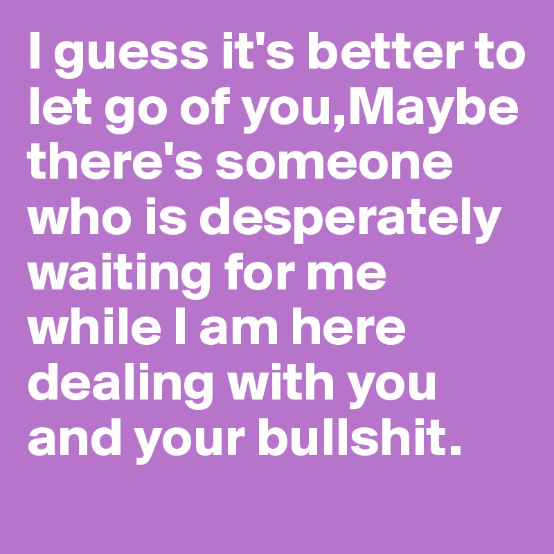 I guess it's better to let go of you,Maybe there's someone who is desperately waiting for me while I am here dealing with you and your bullshit. 