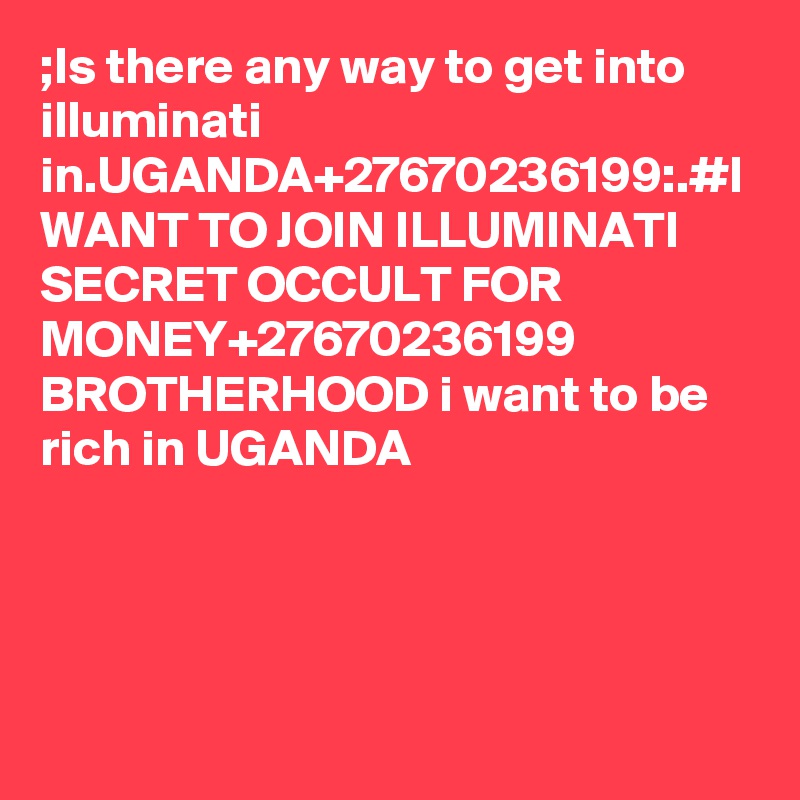 ;Is there any way to get into illuminati in.UGANDA+27670236199:.#I WANT TO JOIN ILLUMINATI SECRET OCCULT FOR MONEY+27670236199 BROTHERHOOD i want to be rich in UGANDA
