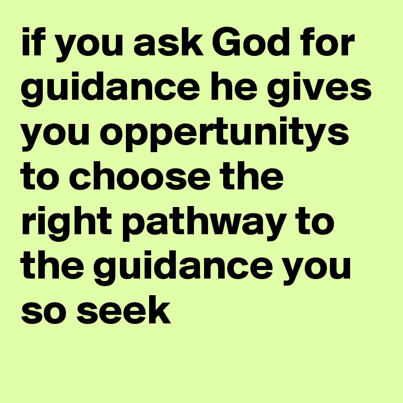 if you ask God for guidance he gives you oppertunitys to choose the right pathway to the guidance you so seek
