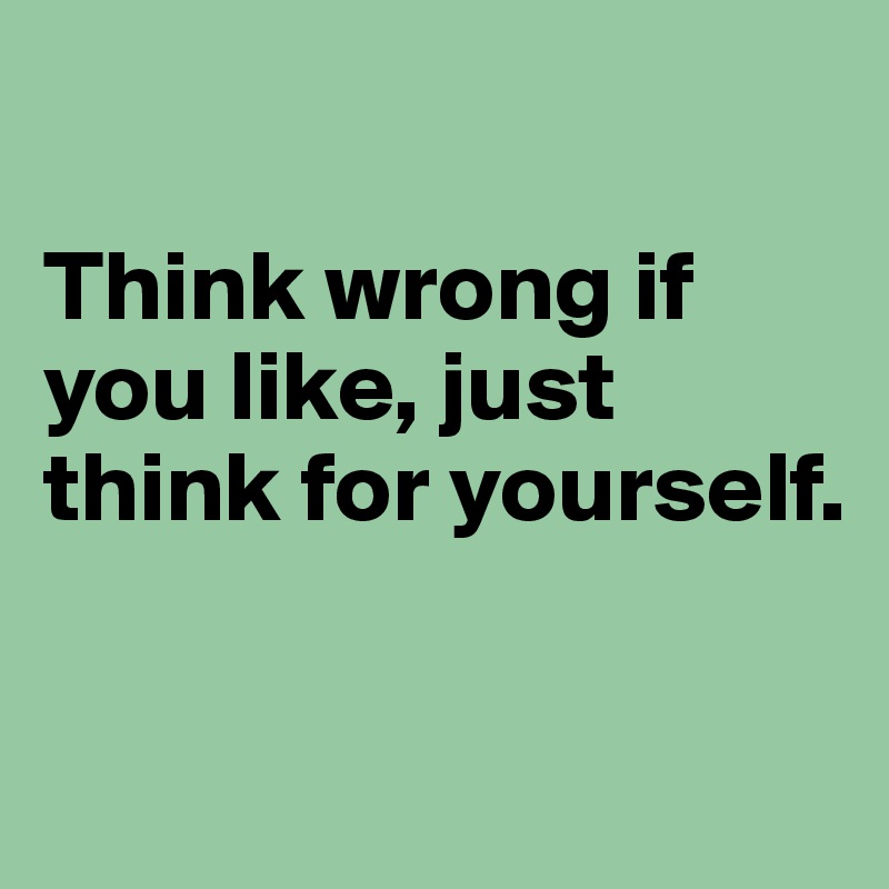 

Think wrong if you like, just think for yourself. 


