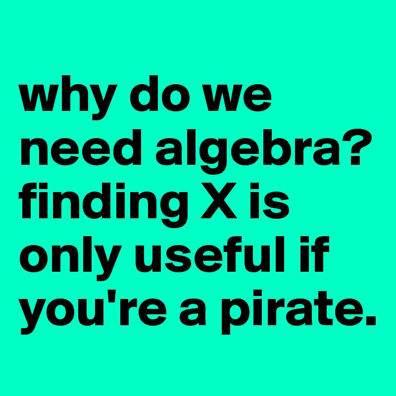 
why do we need algebra? finding X is only useful if you're a pirate.