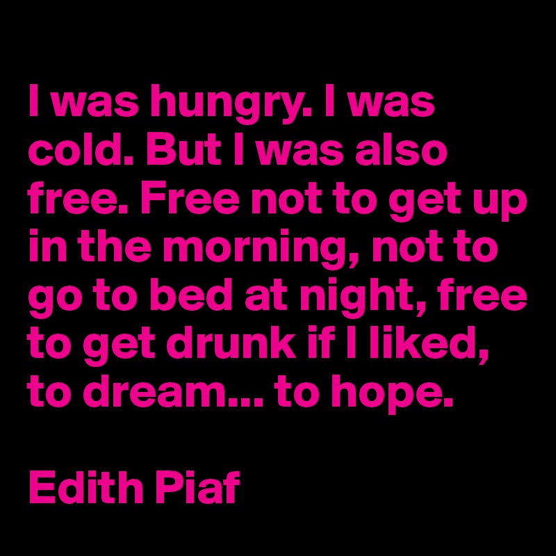 
I was hungry. I was cold. But I was also free. Free not to get up in the morning, not to go to bed at night, free to get drunk if I liked, to dream... to hope.

Edith Piaf