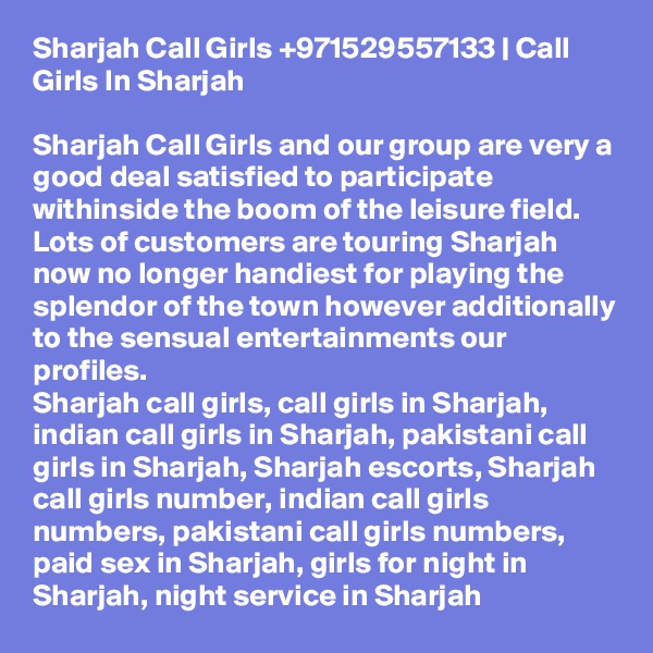 Sharjah Call Girls +971529557133 | Call Girls In Sharjah

Sharjah Call Girls and our group are very a good deal satisfied to participate withinside the boom of the leisure field. Lots of customers are touring Sharjah now no longer handiest for playing the splendor of the town however additionally to the sensual entertainments our profiles.
Sharjah call girls, call girls in Sharjah, indian call girls in Sharjah, pakistani call girls in Sharjah, Sharjah escorts, Sharjah call girls number, indian call girls numbers, pakistani call girls numbers, paid sex in Sharjah, girls for night in Sharjah, night service in Sharjah