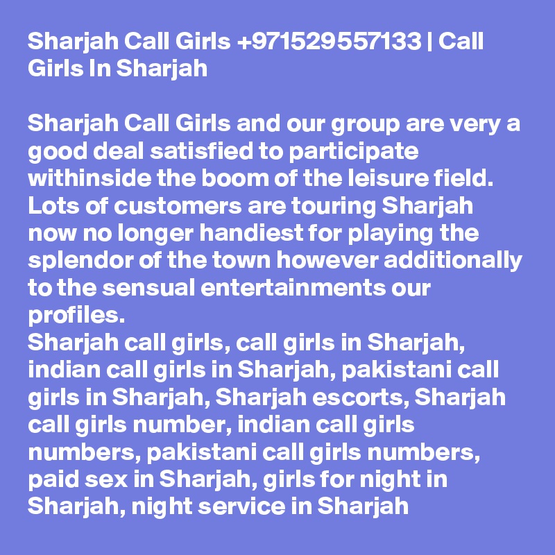 Sharjah Call Girls +971529557133 | Call Girls In Sharjah

Sharjah Call Girls and our group are very a good deal satisfied to participate withinside the boom of the leisure field. Lots of customers are touring Sharjah now no longer handiest for playing the splendor of the town however additionally to the sensual entertainments our profiles.
Sharjah call girls, call girls in Sharjah, indian call girls in Sharjah, pakistani call girls in Sharjah, Sharjah escorts, Sharjah call girls number, indian call girls numbers, pakistani call girls numbers, paid sex in Sharjah, girls for night in Sharjah, night service in Sharjah