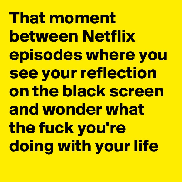 That moment between Netflix episodes where you see your reflection on the black screen and wonder what the fuck you're doing with your life