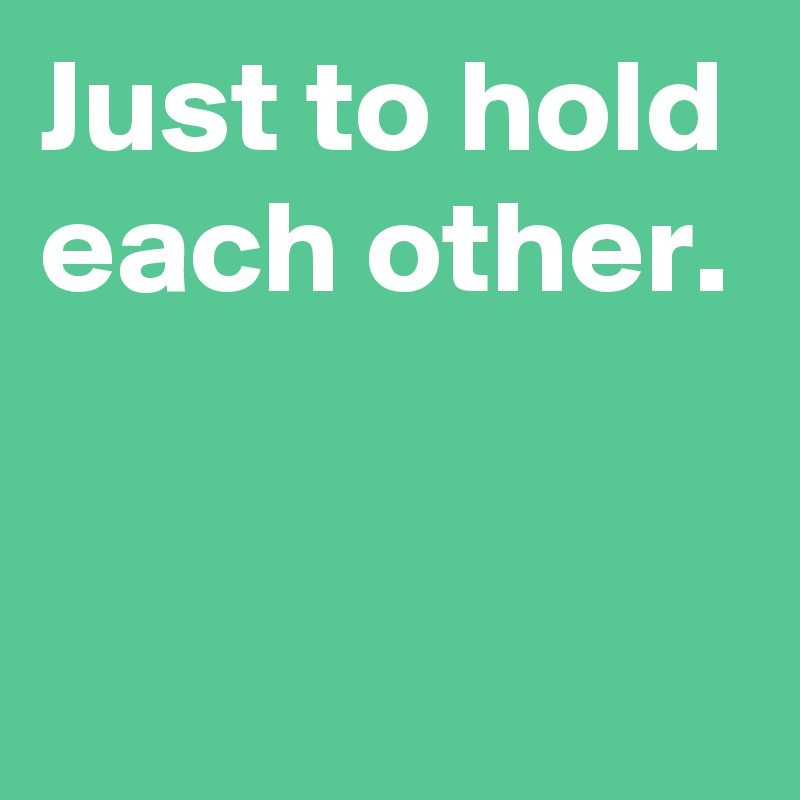 Just to hold each other.


