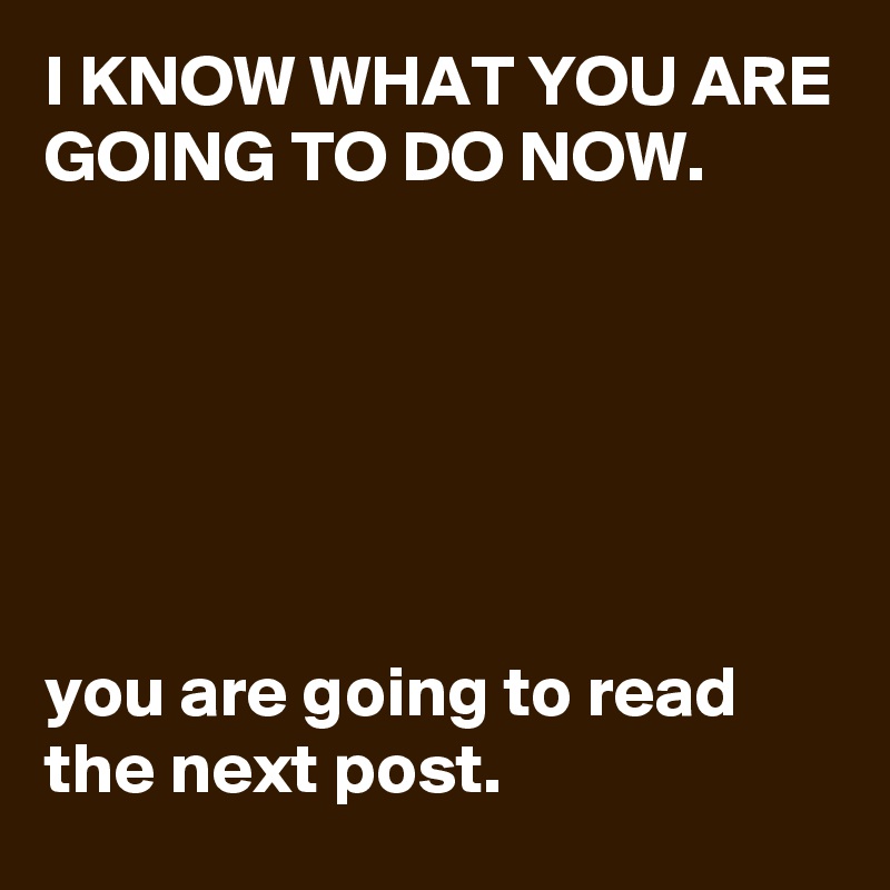 I KNOW WHAT YOU ARE GOING TO DO NOW.






you are going to read the next post.