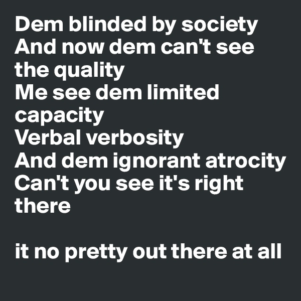 Dem blinded by society
And now dem can't see the quality
Me see dem limited capacity
Verbal verbosity
And dem ignorant atrocity
Can't you see it's right there

it no pretty out there at all