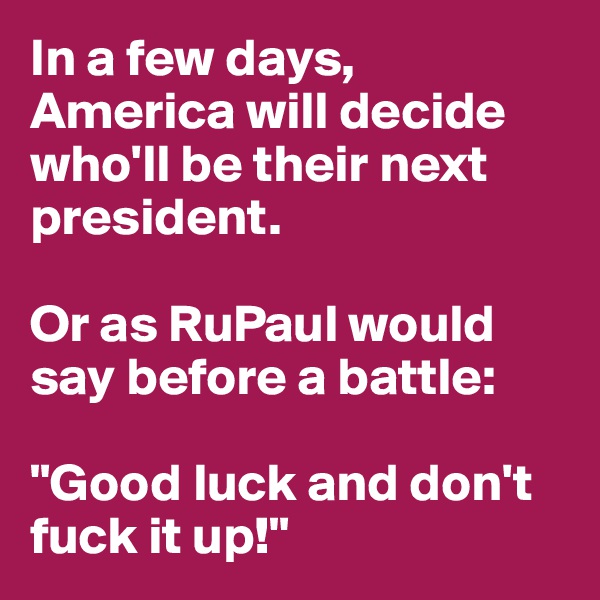 In a few days, America will decide who'll be their next president. 

Or as RuPaul would say before a battle: 

"Good luck and don't fuck it up!"
