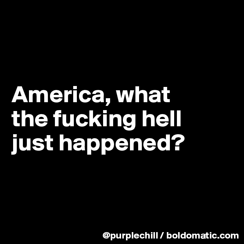 


America, what 
the fucking hell 
just happened?



