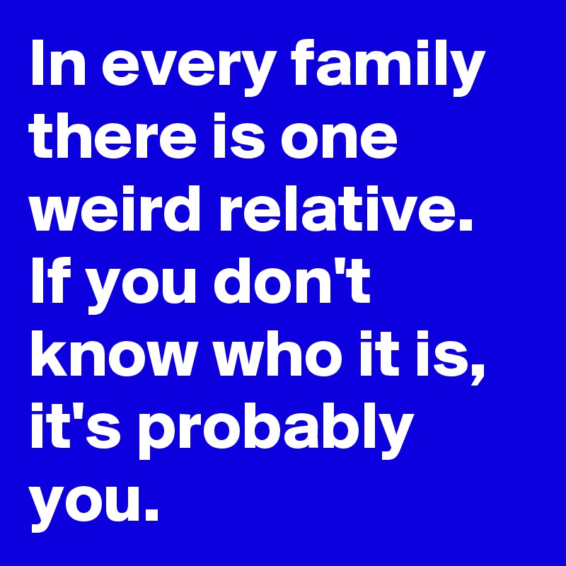 In every family there is one weird relative. If you don't know who it is, it's probably you.