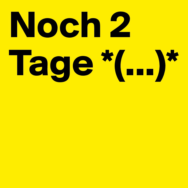 Noch 2 Tage *(...)*


