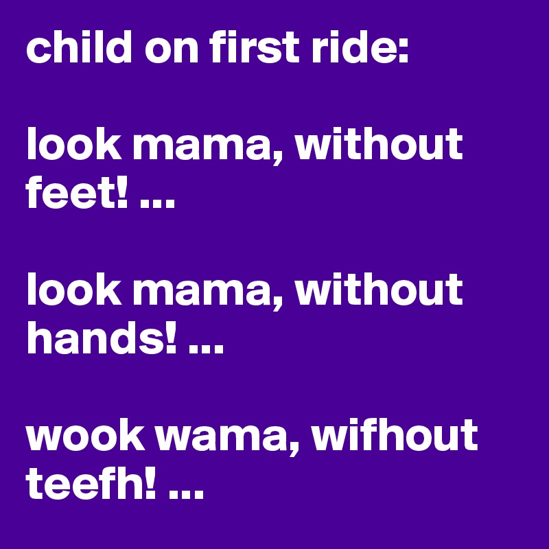 child on first ride:

look mama, without feet! ...

look mama, without hands! ...

wook wama, wifhout teefh! ...
