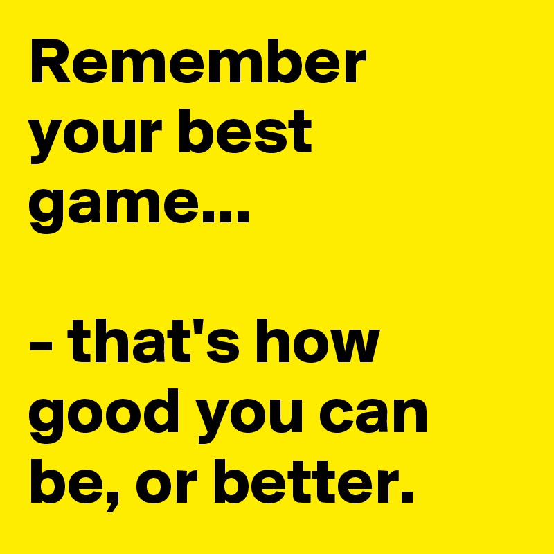 Remember your best game...

- that's how good you can be, or better. 