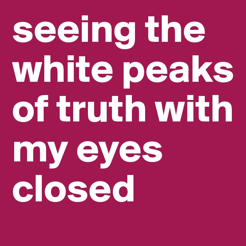 seeing the white peaks of truth with my eyes closed