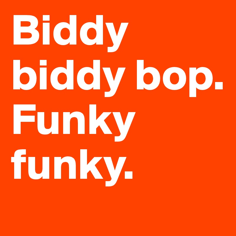 Biddy biddy bop. Funky funky. 